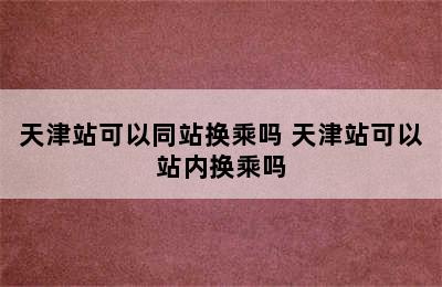 天津站可以同站换乘吗 天津站可以站内换乘吗